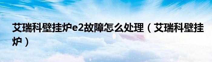 艾瑞科壁掛爐e2故障怎么處理（艾瑞科壁掛爐）