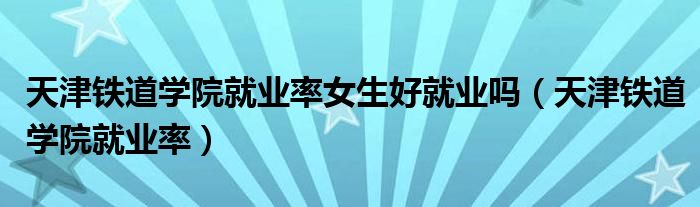 天津鐵道學(xué)院就業(yè)率女生好就業(yè)嗎（天津鐵道學(xué)院就業(yè)率）