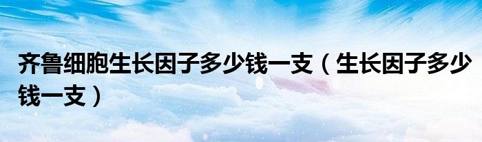 齊魯細(xì)胞生長(zhǎng)因子多少錢(qián)一支（生長(zhǎng)因子多少錢(qián)一支）