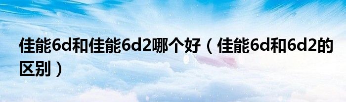 佳能6d和佳能6d2哪個(gè)好（佳能6d和6d2的區(qū)別）