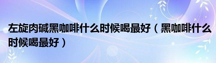 左旋肉堿黑咖啡什么時候喝最好（黑咖啡什么時候喝最好）