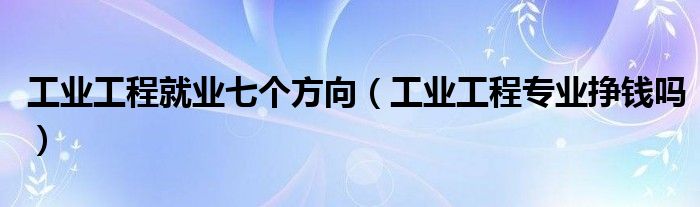工業(yè)工程就業(yè)七個方向（工業(yè)工程專業(yè)掙錢嗎）