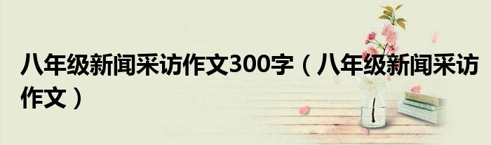 八年級(jí)新聞采訪作文300字（八年級(jí)新聞采訪作文）