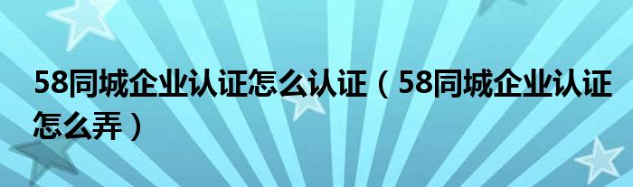 58同城企業(yè)認(rèn)證怎么認(rèn)證（58同城企業(yè)認(rèn)證怎么弄）