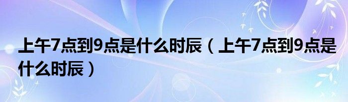 上午7點到9點是什么時辰（上午7點到9點是什么時辰）