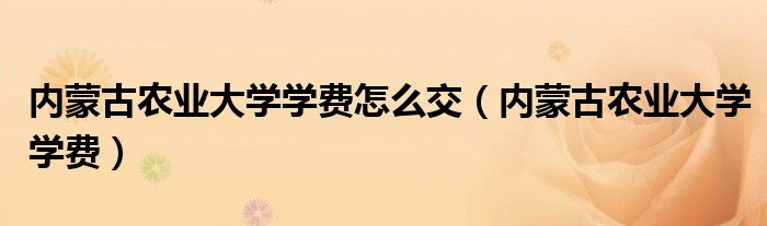 內(nèi)蒙古農(nóng)業(yè)大學(xué)學(xué)費(fèi)怎么交（內(nèi)蒙古農(nóng)業(yè)大學(xué)學(xué)費(fèi)）