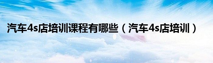 汽車4s店培訓(xùn)課程有哪些（汽車4s店培訓(xùn)）