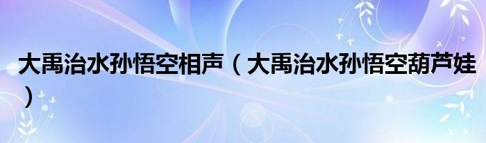 大禹治水孫悟空相聲（大禹治水孫悟空葫蘆娃）
