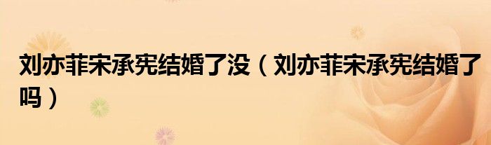 劉亦菲宋承憲結(jié)婚了沒（劉亦菲宋承憲結(jié)婚了嗎）