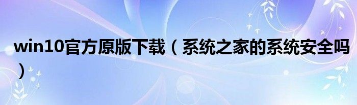 win10官方原版下載（系統(tǒng)之家的系統(tǒng)安全嗎）