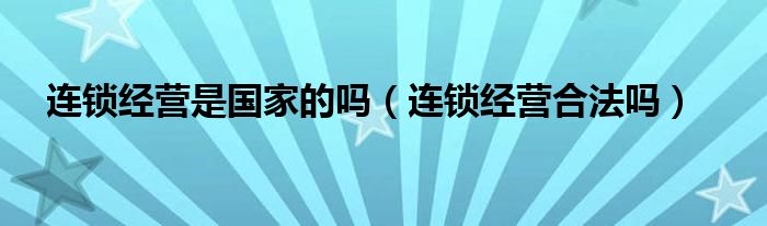 連鎖經(jīng)營是國家的嗎（連鎖經(jīng)營合法嗎）