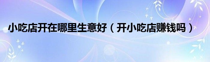 小吃店開在哪里生意好（開小吃店賺錢嗎）