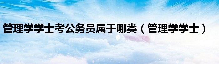 管理學(xué)學(xué)士考公務(wù)員屬于哪類（管理學(xué)學(xué)士）