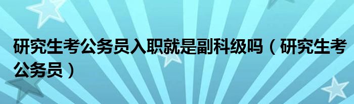研究生考公務(wù)員入職就是副科級(jí)嗎（研究生考公務(wù)員）