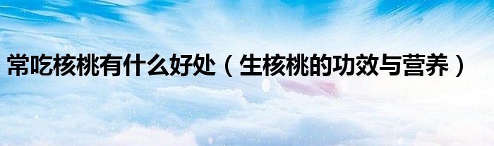 常吃核桃有什么好處（生核桃的功效與營養(yǎng)）