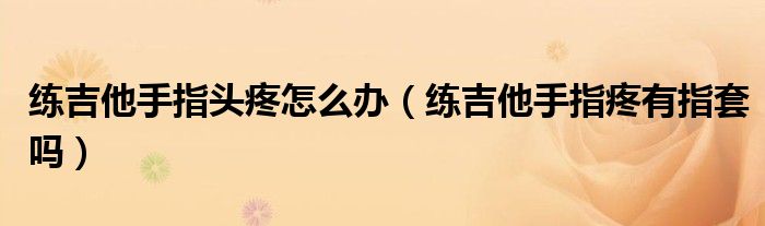 練吉他手指頭疼怎么辦（練吉他手指疼有指套嗎）