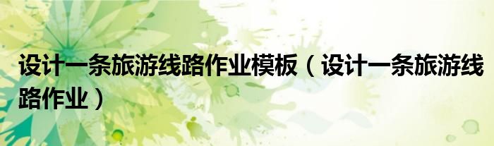 設(shè)計(jì)一條旅游線路作業(yè)模板（設(shè)計(jì)一條旅游線路作業(yè)）