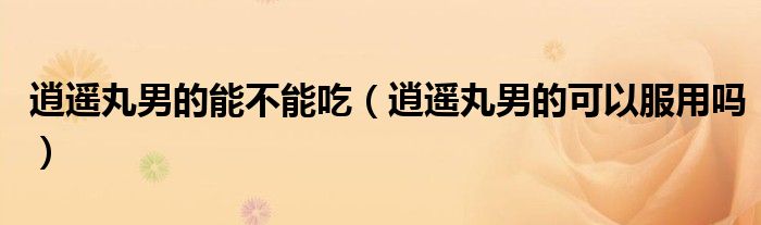 逍遙丸男的能不能吃（逍遙丸男的可以服用嗎）