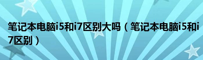 筆記本電腦i5和i7區(qū)別大嗎（筆記本電腦i5和i7區(qū)別）