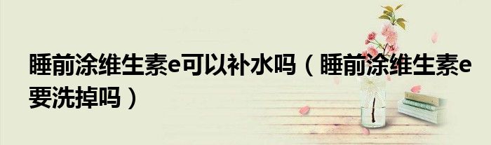 睡前涂維生素e可以補(bǔ)水嗎（睡前涂維生素e要洗掉嗎）