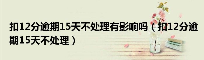 扣12分逾期15天不處理有影響嗎（扣12分逾期15天不處理）