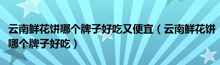 云南鮮花餅?zāi)膫€(gè)牌子好吃又便宜（云南鮮花餅?zāi)膫€(gè)牌子好吃）