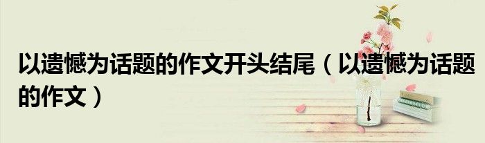 以遺憾為話題的作文開頭結(jié)尾（以遺憾為話題的作文）