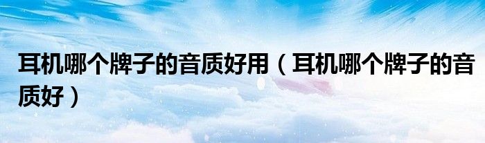 耳機哪個牌子的音質(zhì)好用（耳機哪個牌子的音質(zhì)好）