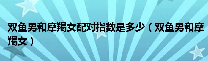 雙魚男和摩羯女配對(duì)指數(shù)是多少（雙魚男和摩羯女）