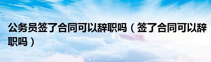 公務(wù)員簽了合同可以辭職嗎（簽了合同可以辭職嗎）