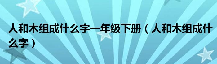 人和木組成什么字一年級下冊（人和木組成什么字）