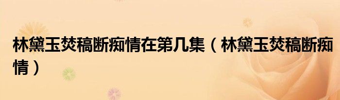 林黛玉焚稿斷癡情在第幾集（林黛玉焚稿斷癡情）