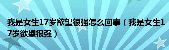 我是女生17歲欲望很強怎么回事（我是女生17歲欲望很強）