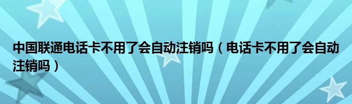 中國聯(lián)通電話卡不用了會(huì)自動(dòng)注銷嗎（電話卡不用了會(huì)自動(dòng)注銷嗎）