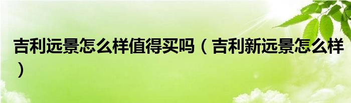 吉利遠(yuǎn)景怎么樣值得買嗎（吉利新遠(yuǎn)景怎么樣）