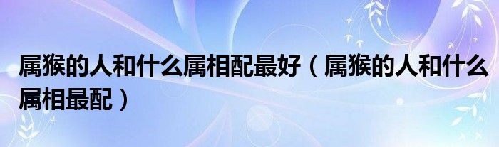 屬猴的人和什么屬相配最好（屬猴的人和什么屬相最配）