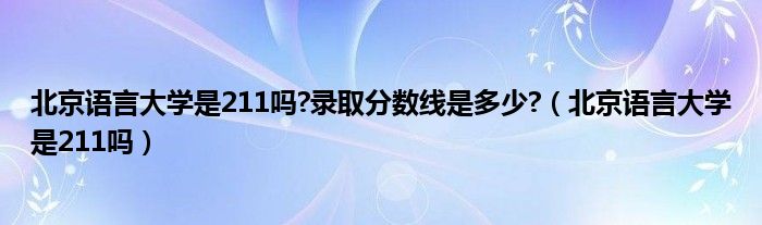 北京語言大學(xué)是211嗎?錄取分?jǐn)?shù)線是多少?（北京語言大學(xué)是211嗎）