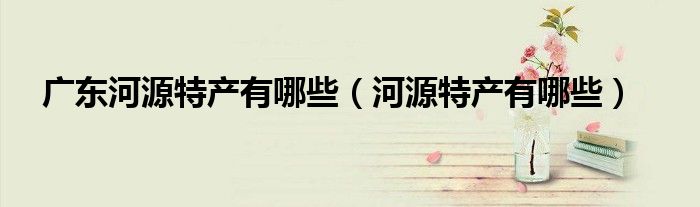 廣東河源特產(chǎn)有哪些（河源特產(chǎn)有哪些）