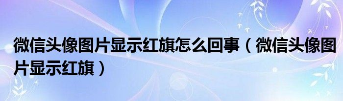 微信頭像圖片顯示紅旗怎么回事（微信頭像圖片顯示紅旗）