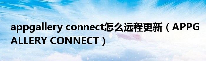 appgallery connect怎么遠(yuǎn)程更新（APPGALLERY CONNECT）
