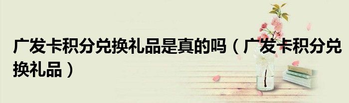 廣發(fā)卡積分兌換禮品是真的嗎（廣發(fā)卡積分兌換禮品）