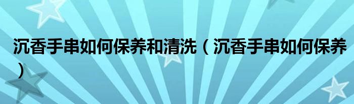 沉香手串如何保養(yǎng)和清洗（沉香手串如何保養(yǎng)）
