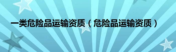 一類危險品運輸資質(zhì)（危險品運輸資質(zhì)）