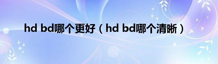 hd bd哪個(gè)更好（hd bd哪個(gè)清晰）