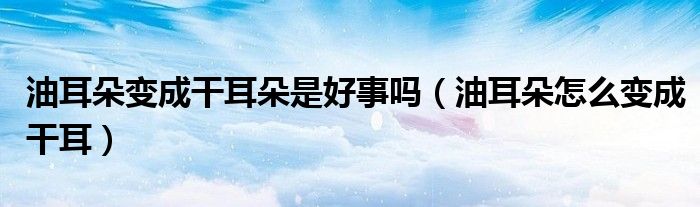 油耳朵變成干耳朵是好事嗎（油耳朵怎么變成干耳）