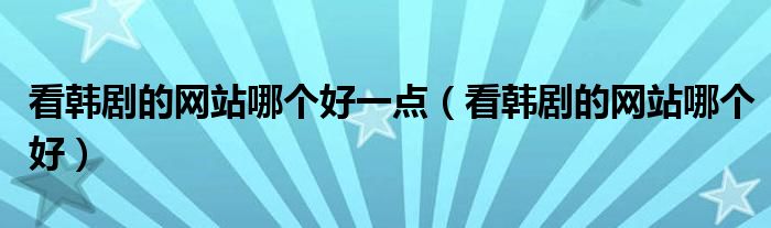 看韓劇的網(wǎng)站哪個好一點（看韓劇的網(wǎng)站哪個好）