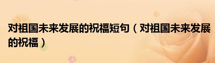 對祖國未來發(fā)展的祝福短句（對祖國未來發(fā)展的祝福）