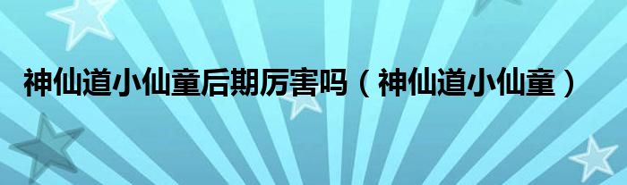 神仙道小仙童后期厲害嗎（神仙道小仙童）