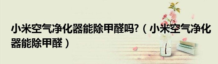 小米空氣凈化器能除甲醛嗎?（小米空氣凈化器能除甲醛）