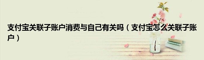 支付寶關(guān)聯(lián)子賬戶消費與自己有關(guān)嗎（支付寶怎么關(guān)聯(lián)子賬戶）